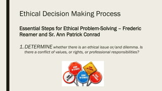 Ethical Decision Making Process
Essential Steps for Ethical Problem-Solving – Frederic
Reamer and Sr. Ann Patrick Conrad
1.DETERMINE whether there is an ethical issue or/and dilemma. Is
there a conflict of values, or rights, or professional responsibilities?
 