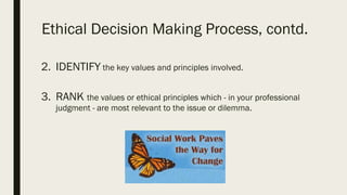 Ethical Decision Making Process, contd.
2. IDENTIFY the key values and principles involved.
3. RANK the values or ethical principles which - in your professional
judgment - are most relevant to the issue or dilemma.
 