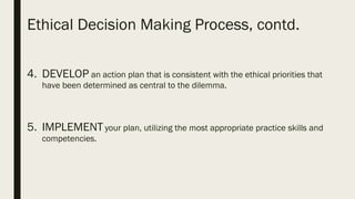 Ethical Decision Making Process, contd.
4. DEVELOP an action plan that is consistent with the ethical priorities that
have been determined as central to the dilemma.
5. IMPLEMENT your plan, utilizing the most appropriate practice skills and
competencies.
 