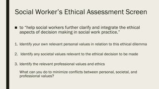 Social Worker’s Ethical Assessment Screen
■ to “help social workers further clarify and integrate the ethical
aspects of decision making in social work practice.”
1. Identify your own relevant personal values in relation to this ethical dilemma
2. Identify any societal values relevant to the ethical decision to be made
3. Identify the relevant professional values and ethics
What can you do to minimize conflicts between personal, societal, and
professional values?
 