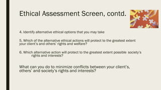 Ethical Assessment Screen, contd.
4. Identify alternative ethical options that you may take
5. Which of the alternative ethical actions will protect to the greatest extent
your client’s and others’ rights and welfare?
6. Which alternative action will protect to the greatest extent possible society’s
rights and interests?
What can you do to minimize conflicts between your client’s,
others’ and society’s rights and interests?
 