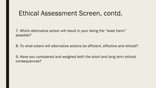 Ethical Assessment Screen, contd.
7. Which alternative action will result in your doing the “least harm”
possible?
8. To what extent will alternative actions be efficient, effective and ethical?
9. Have you considered and weighed both the short and long term ethical
consequences?
 