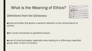 What is the Meaning of Ethics?
Definitions from the Dictionary:
■moral principles that govern a person's behavior or the conducting of an
activity.
■the moral correctness of specified conduct.
■a set of moral principles, especially ones relating to or affirming a specified
group, field, or form of conduct.
 