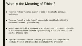 What is the Meaning of Ethics?
■ The word "ethics" means a system or code of morals of a particular
profession.
■ The word "moral" or to be "moral" means to be capable of making the
distinction between right and wrong.
■ Moral reasoning/ethical reasoning in social work practice means being able
to make the distinction between right and wrong in how one conducts the
practice of social work.
■ A professional code of ethics provides guidance on how the profession
conducts it’s work and is based on the values of the profession
 