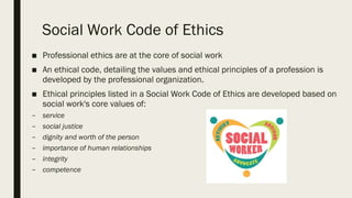 Social Work Code of Ethics
■ Professional ethics are at the core of social work
■ An ethical code, detailing the values and ethical principles of a profession is
developed by the professional organization.
■ Ethical principles listed in a Social Work Code of Ethics are developed based on
social work's core values of:
– service
– social justice
– dignity and worth of the person
– importance of human relationships
– integrity
– competence
 