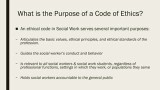 What is the Purpose of a Code of Ethics?
■ An ethical code in Social Work serves several important purposes:
– Articulates the basic values, ethical principles, and ethical standards of the
profession.
– Guides the social worker’s conduct and behavior
– Is relevant to all social workers & social work students, regardless of
professional functions, settings in which they work, or populations they serve
– Holds social workers accountable to the general public
 