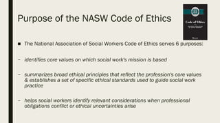 Purpose of the NASW Code of Ethics
■ The National Association of Social Workers Code of Ethics serves 6 purposes:
– identifies core values on which social work's mission is based
– summarizes broad ethical principles that reflect the profession's core values
& establishes a set of specific ethical standards used to guide social work
practice
– helps social workers identify relevant considerations when professional
obligations conflict or ethical uncertainties arise
 