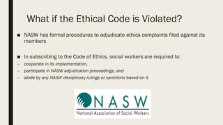 What if the Ethical Code is Violated?
■ NASW has formal procedures to adjudicate ethics complaints filed against its
members
■ In subscribing to the Code of Ethics, social workers are required to:
– cooperate in its implementation,
– participate in NASW adjudication proceedings, and
– abide by any NASW disciplinary rulings or sanctions based on it.
 