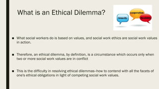 What is an Ethical Dilemma?
■ What social workers do is based on values, and social work ethics are social work values
in action.
■ Therefore, an ethical dilemma, by definition, is a circumstance which occurs only when
two or more social work values are in conflict
■ This is the difficulty in resolving ethical dilemmas--how to contend with all the facets of
one's ethical obligations in light of competing social work values.
 