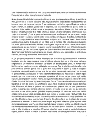 A los sietemesinos sólo les faltará el valor. Los que no tienen fe en su tierra son hombres de siete meses.
Porque les falta el valor a ellos se lo niegan a los demás.
No les alcanza al árbol difícil el brazo canijo, el brazo de uñas pintadas y pulsera, el brazo de Madrid o de
París, y dicen que no se puede alcanzar el árbol. Hay que cargar los barcos de esos insectos dañinos, que
le roen el hueso a la patria que los nutre. Si son parisienses o madrileños, vayan al Prado, de faroles, o
vayan a Tortoni, de sorbetes. ¡Estos hijos de carpintero, que se avergüenzan de que su padre sea
carpintero!. ¡Estos nacidos en América, que se avergüenzan, porque llevan delantal indio, de la madre que
los crió, y reniegan ¡bribones! de la madre enferma, y la dejan sola en el lecho de las enfermedades! pues
¿quién es el hombre?. ¿El que se queda con la madre a curarle la enfermedad, o el que la pone a trabajar
donde no la vean, y vive de su sustento en las tierras podridas, con el gusano de corbata, maldiciendo del
seno que lo cargó, paseando el letrero de traidor en la espalda de la casaca de papel?. ¡Estos hijos de
nuestra América, que ha de salvarse con sus indios, y va de menos a más; estos desertores que piden
fusil en los ejércitos de la América del Norte, que ahoga en sangre a sus indios, y va de más a menos!,
¡estos delicados, que son hombres y no quieren hacer el trabajo de hombres!, pues el Washington que les
hizo esta tierra ¿se fue a vivir con los ingleses, en los años en que los veía venir contra su tierra propia?.
¡Estos "increíbles" del honor, que lo arrastran por el suelo extranjero, como los increíbles de la Revolución
Francesa, danzando y relamiéndose, arrastraban las erres!.
Ni ¿en qué patria puede tener un hombre más orgullo que en nuestras repúblicas dolorosas de América,
levantadas entre las masas mudas de indios, al ruido de pelea del libro con el cirial, sobre los brazos
sangrientos de un centenar de apóstoles?. De factores tan descompuestos, jamás, en menos tiempo
histórico, se han creado naciones tan adelantadas y compactas. Cree el soberbio que la tierra fue hecha
para servirle de pedestal, porque tiene la pluma fácil o la palabra de colores y acusa de incapaz e
irremediable a su república nativa, porque no le dan sus selvas nuevas modo continuo de ir por el mundo
de gamonal famoso, guiando jacas de Persia y derramando champaña. La incapacidad no está en el país
naciente, que pide formas que se le acomoden y grandeza útil, sino en los que quieren regir pueblos
originales, de composición singular y violenta, con leyes heredadas de cuatro siglos de práctica libre en los
Estados Unidos, de diecinueve siglos de monarquía en Francia. Con un decreto de Hamilton no se le para
la pechada al potro del llanero. Con una frase se Sieyés no se desatanca la sangre cuajada de la raza
india. A lo que es, allí donde se gobierna, hay que atender para gobernar bien: y el buen gobernante en
América no es el que sabe cómo se gobierna el alemán o el francés, sino el que sabe con qué elementos
está hecho su país, y cómo puede ir guiándolos en junto, para llegar, por métodos e instituciones nacidas
del país mismo, a aquel estado apetecible, donde cada hombre se conoce y ejerce, y disfrutan todos de la
abundancia que la Naturaleza puso para todos en el pueblo que fecundan con su trabajo y defienden con
sus vidas. El gobierno ha de nacer del país. El espíritu del gobierno ha de ser el del país. La forma del
gobierno ha de avenirse a la constitución propia del país. El gobierno no es más que el equilibrio de los
elementos naturales del país. Por eso el libro importado ha sido vencido en América por el hombre natural.
Los hombres naturales han vencido al criollo exótico. No hay batalla entre la civilización y la barbarie, sino
entre la falsa erudición y la naturaleza. El hombre natural es bueno y acata y premia la inteligencia
superior, mientras ésta no se vale de su sumisión para dañarle, o le ofende prescindiendo de él, que es
3
 