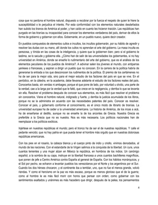 cosa que no perdona el hombre natural, dispuesto a recobrar por la fuerza el respeto de quien le hiere la
susceptibilidad o le perjudica el interés. Por esta conformidad con los elementos naturales desdeñados
han subido los tiranos de América al poder, y han caído en cuanto les hicieron traición. Las repúblicas han
purgado en las tiranías su incapacidad para conocer los elementos verdaderos del país, derivar de ellos la
forma de gobierno y gobernar con ellos. Gobernante, en un pueblo nuevo, quiere decir creador.
En pueblos compuestos de elementos cultos e incultos, los incultos gobernarán, por su hábito de agredir y
resolver las dudas con su mano, allí donde los cultos no aprendan el arte del gobierno. La masa inculta es
perezosa, y tímida en las cosas de la inteligencia, y quiere que la gobiernen bien; pero si el gobierno le
lastima, se lo sacude y gobierna ella. ¿Cómo han de salir de las universidades los gobernantes, si no hay
universidad en América, donde se enseñe lo rudimentario del arte del gobierno, que es el análisis de los
elementos peculiares de los pueblos de América?. A adivinar salen los jóvenes al mundo, con antiparras
yankees o francesas, y aspiran a dirigir un pueblo que no conocen. En la carrera de la política habría de
generarse la entrada a los que desconocen los rudimentos de la política. El premio de los certámenes no
ha de ser para la mejor oda, sino para el mejor estudio de los factores del país en que se vive. En el
periódico, en la cátedra, en la academia, debe llevarse adelante el estudio de los factores reales del país.
Conocerlos basta, sin vendas ni ambages; porque el que pone de lado, por voluntad u olvido, una parte de
la verdad, cae a la larga por la verdad que le faltó, que crece en la negligencia, y derriba lo que se levanta
sin ella. Resolver el problema después de conocer sus elementos, es más fácil que resolver el problema
sin conocerlos. Viene el hombre natural, indignado y fuerte, y derriba la justicia acumulada de los libros,
porque no se la administra en acuerdo con las necesidades patentes del país. Conocer es resolver.
Conocer el país, y gobernarlo conforme al conocimiento, es el único modo de librarlo de tiranías. La
universidad europea ha de ceder a la universidad americana. La historia de América, de los incas a acá,
ha de enseñarse al dedillo, aunque no se enseñe la de los arcontes de Grecia. Nuestra Grecia es
preferible a la Grecia que no es nuestra. Nos es más necesaria. Los políticos nacionales han de
reemplazar a los políticos exóticos.
Injértese en nuestras repúblicas el mundo; pero el tronco ha de ser el de nuestras repúblicas. Y calle el
pedante vencido; que no hay patria en que pueda tener el hombre más orgullo que en nuestras dolorosas
repúblicas americanas.
Con los pies en el rosario, la cabeza blanca y el cuerpo pinto de indio y criollo, vinimos denodados, al
mundo de las naciones. Con el estandarte de la Virgen salimos a la conquista de la libertad. Un cura, unos
cuantos tenientes y una mujer alzan en México la república, en hombros de los indios. Un canónigo
español, a la sombra de su capa, instruye en la libertad francesa a unos cuantos bachilleres magníficos,
que ponen de jefe a Centro América contra España al general de España. Con los hábitos monárquicos, y
el Sol por pecho, se echaron a levantar pueblos los venezolanos por el Norte y los argentinos por el Sur.
Cuando los dos héroes chocaron, y el continente iba a temblar, uno, que no fue el menos grande, volvió
riendas. Y como el heroísmo en la paz es más escaso, porque es menos glorioso que el de la guerra;
como al hombre le es más fácil morir con honra que pensar con orden; como gobernar con los
sentimientos exaltados y unánimes es más hacedero que dirigir, después de la pelea, los pensamientos
4
 