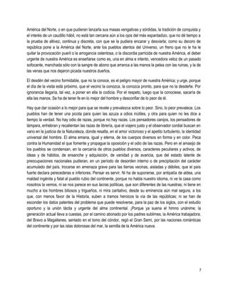 América del Norte, o en que pudieran lanzarla sus masas vengativas y sórdidas, la tradición de conquista y
el interés de un caudillo hábil, no está tan cercana aún a los ojos del más espantadizo, que no dé tiempo a
la prueba de altivez, continua y discreta, con que se la pudiera encarar y desviarla; como su decoro de
república pone a la América del Norte, ante los pueblos atentos del Universo, un freno que no le ha le
quitar la provocación pueril o la arrogancia ostentosa, o la discordia parricida de nuestra América, el deber
urgente de nuestra América es enseñarse como es, una en alma e intento, vencedora veloz de un pasado
sofocante, manchada sólo con la sangre de abono que arranca a las manos la pelea con las ruinas, y la de
las venas que nos dejaron picada nuestros dueños.
El desdén del vecino formidable, que no la conoce, es el peligro mayor de nuestra América; y urge, porque
el día de la visita está próximo, que el vecino la conozca, la conozca pronto, para que no la desdeñe. Por
ignorancia llegaría, tal vez, a poner en ella la codicia. Por el respeto, luego que la conociese, sacaría de
ella las manos. Se ha de tener fe en lo mejor del hombre y desconfiar de lo peor de él.
Hay que dar ocasión a lo mejor para que se revele y prevalezca sobre lo peor. Sino, lo peor prevalece. Los
pueblos han de tener una picota para quien las azuza a odios inútiles, y otra para quien no les dice a
tiempo la verdad. No hay odio de razas, porque no hay razas. Los pensadores canijos, los pensadores de
lámpara, enhebran y recalientan las razas de librería, que el viajero justo y el observador cordial buscan en
vano en la justicia de la Naturaleza, donde resalta, en el amor victorioso y el apetito turbulento, la identidad
universal del hombre. El alma emana, igual y eterna, de los cuerpos diversos en forma y en color. Peca
contra la Humanidad el que fomente y propague la oposición y el odio de las razas. Pero en el amasijo de
los pueblos se condensan, en la cercanía de otros pueblos diversos, caracteres peculiares y activos, de
ideas y de hábitos, de ensanche y adquisición, de vanidad y de avaricia, que del estado latente de
preocupaciones nacionales pudieran, en un período de desorden interno o de precipitación del carácter
acumulado del país, trocarse en amenaza grave para las tierras vecinas, aisladas y débiles, que el país
fuerte declara perecederas e inferiores. Pensar es servir. Ni ha de suponerse, por antipatía de aldea, una
maldad ingénita y fatal al pueblo rubio del continente, porque no habla nuestro idioma, ni ve la casa como
nosotros la vemos, ni se nos parece en sus lacras políticas, que son diferentes de las nuestras; ni tiene en
mucho a los hombres biliosos y trigueños, ni mira caritativo, desde su eminencia aún mal segura, a los
que, con menos favor de la Historia, suben a tramos heroicos la vía de las repúblicas; ni se han de
esconder los datos patentes del problema que puede resolverse, para la paz de los siglos, con el estudio
oportuno y la unión tácita y urgente del alma continental. ¡Porque ya suena el himno unánime; la
generación actual lleva a cuestas, por el camino abonado por los padres sublimes, la América trabajadora;
del Bravo a Magallanes, sentado en el lomo del cóndor, regó el Gran Semí, por las naciones románticas
del continente y por las islas dolorosas del mar, la semilla de la América nueva.
7
 