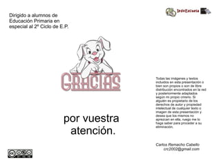 por vuestra atención. Dirigido a alumnos de Educación Primaria en especial al 2º Ciclo de E.P. Todas las imágenes y textos incluidos en esta presentación o bien son propios o son de libre distribución encontrados en la red y posteriormente adaptados según mi propio crirerio. Si alguién es propietario de los derechos de autor y propiedad intelectual de cualquier texto o imagen de esta presentación y desea que los mismos no aprezcan en ella, ruego me lo haga saber para proceder a su eliminación. Carlos Remacho Cabello [email_address] 
