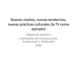 Nuevos medios, nuevas tendencias,
nuevas prácticas culturales (la TV como
ejemplo)
Miguel de Aguilera
Catedrático de Comunicación
Audiovisual y Publicidad
UMA

 