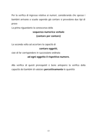 Per la verifica di ingresso relativa ai numeri, considerando che spesso i
bambini arrivano a scuola sapendo già contare si prevedono due tipi di
prove
La prima riguardante la conoscenza della
sequenza numerica verbale
(contare per contare)
La seconda volta ad accertare la capacità di
contare oggetti,
cioè di far corrispondere in successione ordinata
ad ogni oggetto il rispettivo numero.
Alla verifica di questi prerequisiti è bene anteporre la verifica della
capacità dei bambini di valutare percettivamente le quantità

13

 