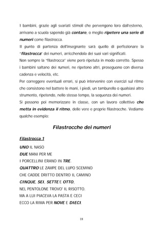 I bambini, grazie agli svariati stimoli che pervengono loro dall’esterno,
arrivano a scuola sapendo già contare, o meglio ripetere una serie di
numeri come filastrocca.
Il punto di partenza dell'insegnante sarà quello di perfezionare la
“filastrocca” dei numeri, arricchendola dei suoi vari significati.
Non sempre la “filastrocca” viene però ripetuta in modo corretto. Spesso
i bambini saltano dei numeri, ne ripetono altri, proseguono con diversa
cadenza e velocità, etc.
Per correggere eventuali errori, si può intervenire con esercizi sul ritmo
che consistono nel battere le mani, i piedi, un tamburello o qualsiasi altro
strumento, ripetendo, nello stesso tempo, la sequenza dei numeri.
Si possono poi memorizzare in classe, con un lavoro collettivo che
metta in evidenza il ritmo, delle vere e proprie filastrocche. Vediamo
qualche esempio:

Filastrocche dei numeri
Filastrocca 1
UNO IL NASO
DUE MANI PER ME
I PORCELLINI ERANO IN TRE.
QUATTRO LE ZAMPE DEL LUPO SCEMINO
CHE CADDE DRITTO DENTRO IL CAMINO
CINQUE, SEI, SETTE E OTTO,
NEL PENTOLONE TROVO' IL RISOTTO.
MA A LUI PIACEVA LA PASTA E CECI
ECCO LA RIMA PER NOVE E DIECI.

18

 