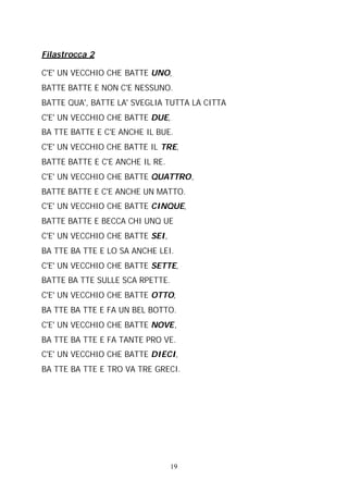 Filastrocca 2
C'E' UN VECCHIO CHE BATTE UNO,
BATTE BATTE E NON C'E NESSUNO.
BATTE QUA', BATTE LA' SVEGLIA TUTTA LA CITTA
C'E' UN VECCHIO CHE BATTE DUE,
BA TTE BATTE E C'E ANCHE IL BUE.
C'E' UN VECCHIO CHE BATTE IL TRE,
BATTE BATTE E C'E ANCHE IL RE.
C'E' UN VECCHIO CHE BATTE QUATTRO,
BATTE BATTE E C'E ANCHE UN MATTO.
C'E' UN VECCHIO CHE BATTE CINQUE,
BATTE BATTE E BECCA CHI UNQ UE
C'E' UN VECCHIO CHE BATTE SEI,
BA TTE BA TTE E LO SA ANCHE LEI.
C'E' UN VECCHIO CHE BATTE SETTE,
BATTE BA TTE SULLE SCA RPETTE.
C'E' UN VECCHIO CHE BATTE OTTO,
BA TTE BA TTE E FA UN BEL BOTTO.
C'E' UN VECCHIO CHE BATTE NOVE,
BA TTE BA TTE E FA TANTE PRO VE.
C'E' UN VECCHIO CHE BATTE DIECI,
BA TTE BA TTE E TRO VA TRE GRECI.

19

 