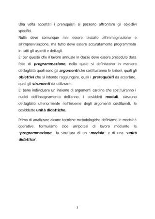 Una volta accertati i prerequisiti si possono affrontare gli obiettivi
specifici.
Nulla

deve

comunque

mai

essere

lasciato

all’immaginazione

e

all’improvvisazione, ma tutto deve essere accuratamente programmato
in tutti gli aspetti e dettagli.
E’ per questo che il lavoro annuale in classe deve essere preceduto dalla
fase di programmazione, nella quale si definiscono in maniera
dettagliata quali sono gli argomenti che costituiranno le lezioni, quali gli
obiettivi che si intende raggiungere, quali i prerequisiti da accertare,
quali gli strumenti da utilizzare.
E’ bene individuare un insieme di argomenti cardine che costituiranno i
nuclei dell’insegnamento dell’anno, i cosiddeti moduli, ciascuno
dettagliato ulteriormente nell’insieme degli argomenti costituenti, le
cosiddette unità didattiche.
Prima di analizzare alcune tecniche metodologiche definiamo le modalità
operative,

formuliamo

cioè

un’ipotesi

di

lavoro

mediante

la

“programmazione”, la struttura di un “modulo” e di una “unità
didattica”.

3

 