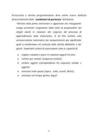 Un’accurata e attenta programmazione deve anche essere dedicata
all’accertamento delle “condizioni di partenza” dell’alunno.
“All’inizio della prima elementare è opportuno che l’insegnante
svolga un’attenta ricognizione dello stato di preparazione dei
singoli alunni in relazione alle esigenze del processo di
apprendimento della matematica. A tal fine sembra utile
un’osservazione sistematica dei comportamenti più significativi
quali si manifestano nel contesto delle attività didattiche e dei
giochi. Importanti settori di osservazione sono le capacità di:
Ø cogliere relazioni e porre in relazione oggetti fra loro;
Ø contare per contare (sequenza verbale);
Ø contare oggetti (corrispondenza fra sequenza verbale e
oggetti);
Ø orientarsi nello spazio (sopra , sotto, avanti, dietro);
Ø orientarsi nel tempo (prima, dopo)”

6

 