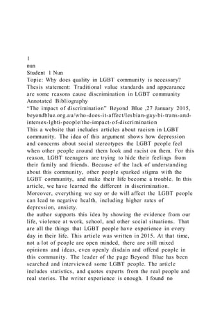 1
nun
Student 1 Nun
Topic: Why does quality in LGBT community is necessary?
Thesis statement: Traditional value standards and appearance
are some reasons cause discrimination in LGBT community
Annotated Bibliography
“The impact of discrimination” Beyond Blue ,27 January 2015,
beyondblue.org.au/who-does-it-affect/lesbian-gay-bi-trans-and-
intersex-lgbti-people/the-impact-of-discrimination
This a website that includes articles about racism in LGBT
community. The idea of this argument shows how depression
and concerns about social stereotypes the LGBT people feel
when other people around them look and racist on them. For this
reason, LGBT teenagers are trying to hide their feelings from
their family and friends. Because of the lack of understanding
about this community, other people sparked stigma with the
LGBT community, and make their life become a trouble. In this
article, we have learned the different in discrimination.
Moreover, everything we say or do will affect the LGBT people
can lead to negative health, including higher rates of
depression, anxiety.
the author supports this idea by showing the evidence from our
life, violence at work, school, and other social situations. That
are all the things that LGBT people have experience in every
day in their life. This article was written in 2015. At that time,
not a lot of people are open minded, there are still mixed
opinions and ideas, even openly disdain and offend people in
this community. The leader of the page Beyond Blue has been
searched and interviewed some LGBT people. The article
includes statistics, and quotes experts from the real people and
real stories. The writer experience is enough. I found no
 