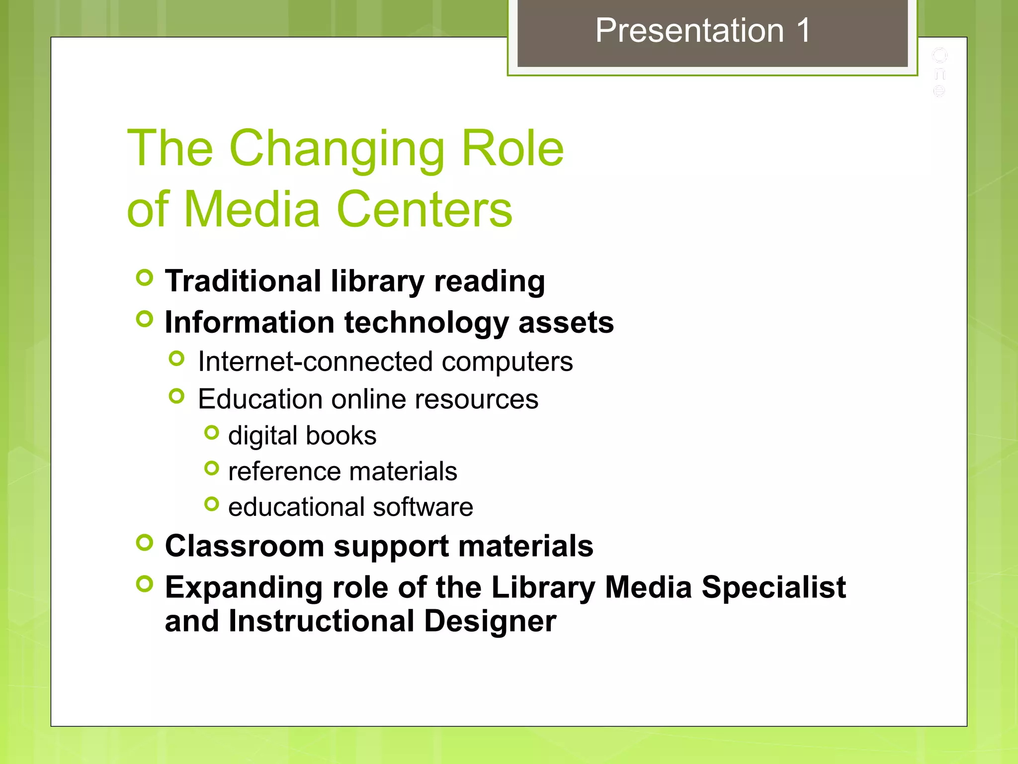 The Changing Role
of Media Centers
 Traditional library reading
 Information technology assets
 Internet-connected computers
 Education online resources
 digital books
 reference materials
 educational software
 Classroom support materials
 Expanding role of the Library Media Specialist
and Instructional Designer
Presentation 1
 