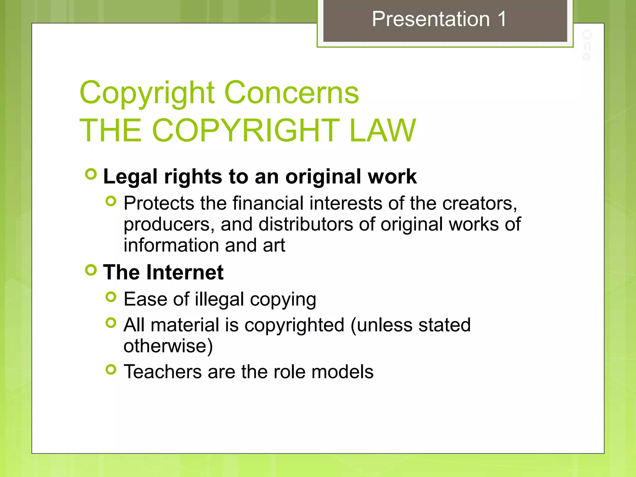 Copyright Concerns
THE COPYRIGHT LAW
 Legal rights to an original work
 Protects the financial interests of the creators,
producers, and distributors of original works of
information and art
 The Internet
 Ease of illegal copying
 All material is copyrighted (unless stated
otherwise)
 Teachers are the role models
Presentation 1
 