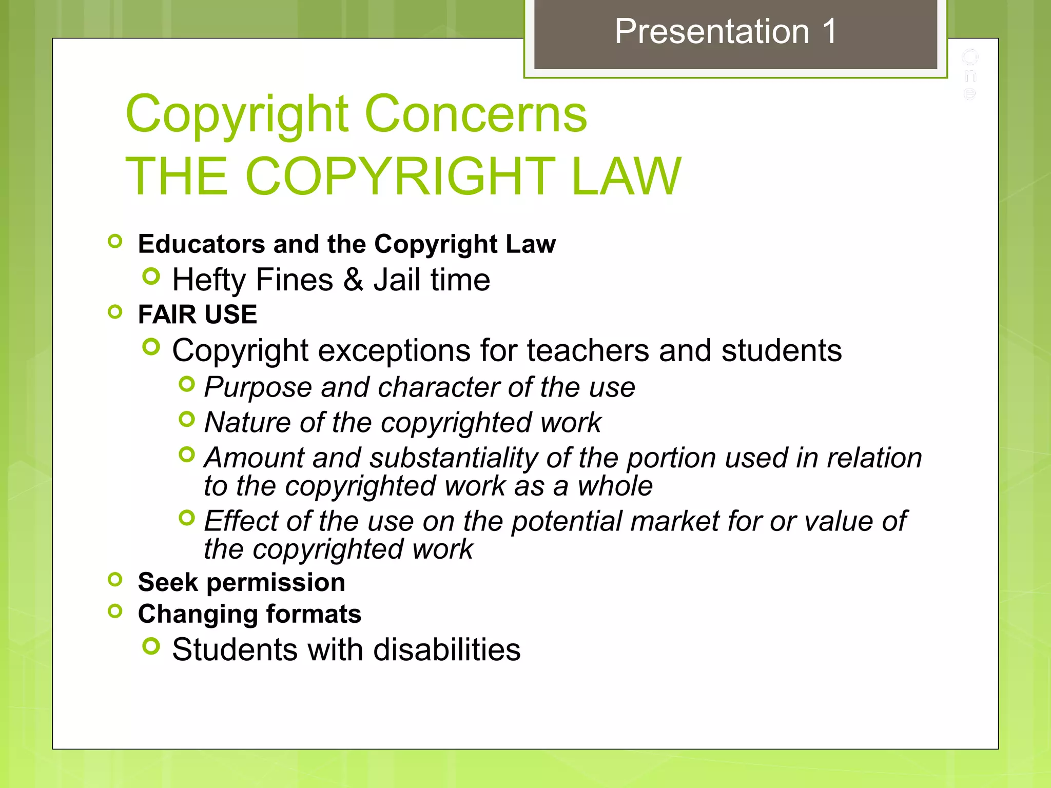 Copyright Concerns
THE COPYRIGHT LAW
 Educators and the Copyright Law
 Hefty Fines & Jail time
 FAIR USE
 Copyright exceptions for teachers and students
 Purpose and character of the use
 Nature of the copyrighted work
 Amount and substantiality of the portion used in relation
to the copyrighted work as a whole
 Effect of the use on the potential market for or value of
the copyrighted work
 Seek permission
 Changing formats
 Students with disabilities
Presentation 1
 
