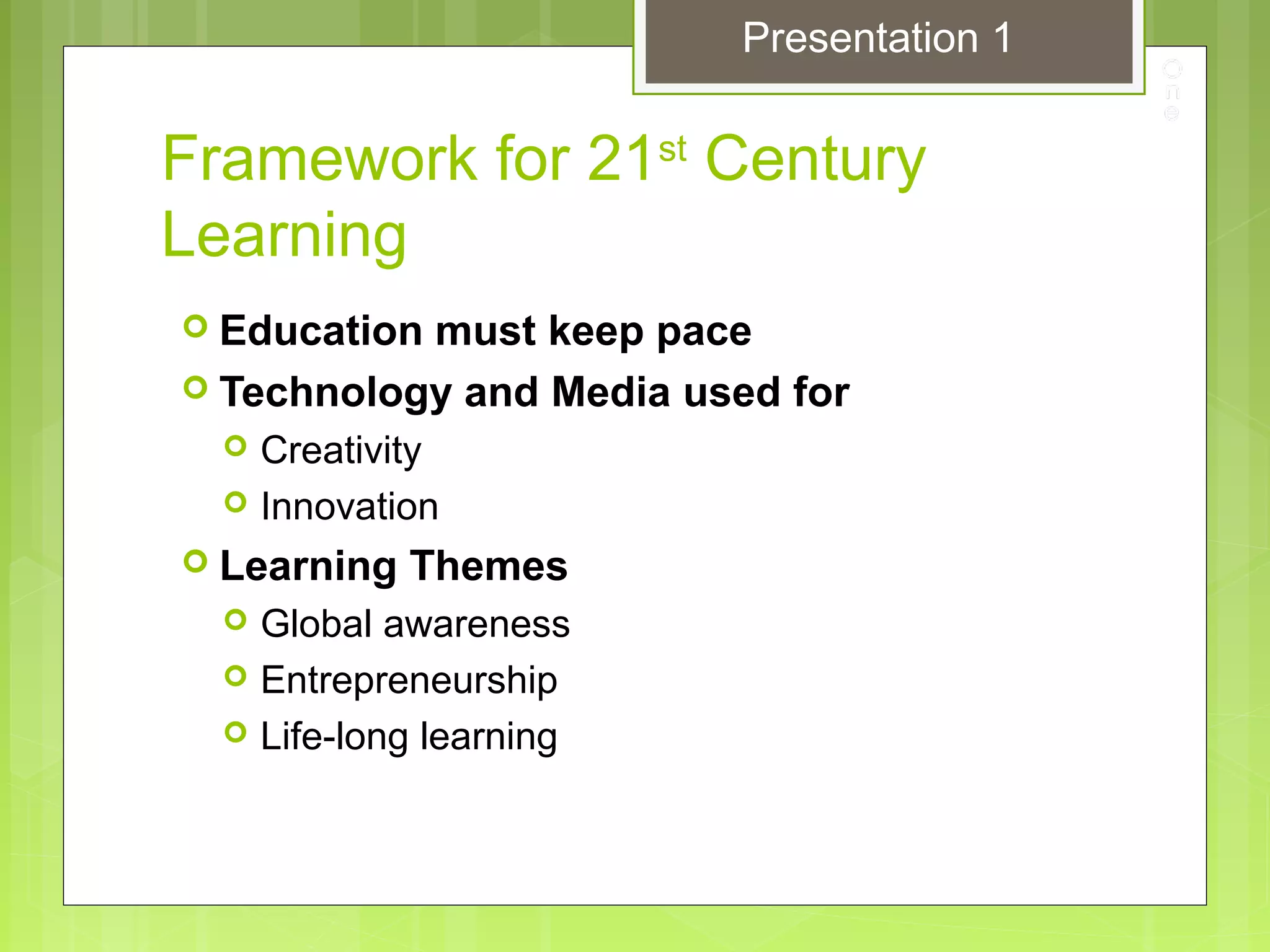 Framework for 21st
Century
Learning
 Education must keep pace
 Technology and Media used for
 Creativity
 Innovation
 Learning Themes
 Global awareness
 Entrepreneurship
 Life-long learning
Presentation 1
 