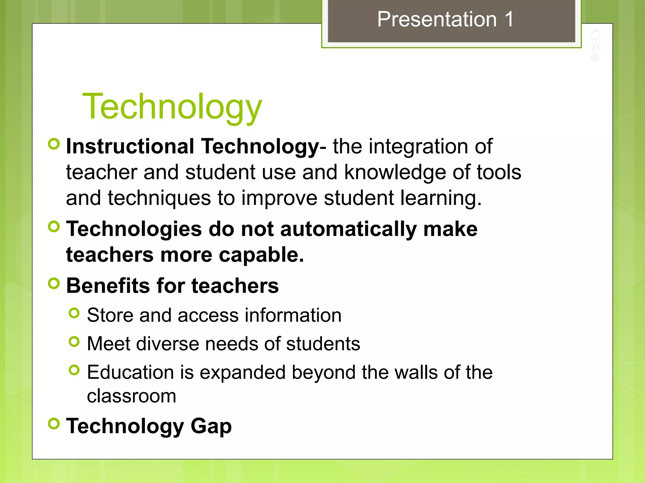 Technology
 Instructional Technology- the integration of
teacher and student use and knowledge of tools
and techniques to improve student learning.
 Technologies do not automatically make
teachers more capable.
 Benefits for teachers
 Store and access information
 Meet diverse needs of students
 Education is expanded beyond the walls of the
classroom
 Technology Gap
Presentation 1
 