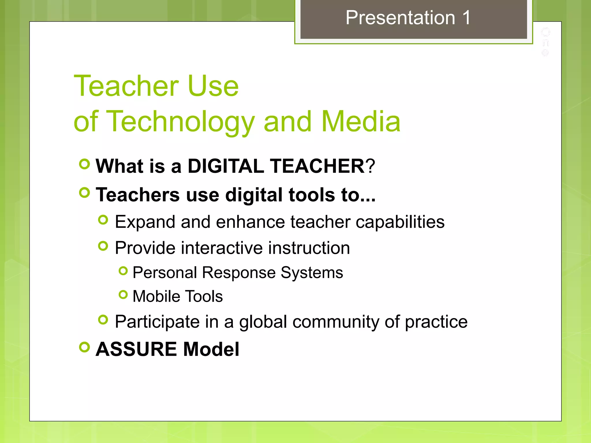 Teacher Use
of Technology and Media
 What is a DIGITAL TEACHER?
 Teachers use digital tools to...
 Expand and enhance teacher capabilities
 Provide interactive instruction
 Personal Response Systems
 Mobile Tools
 Participate in a global community of practice
 ASSURE Model
Presentation 1
 