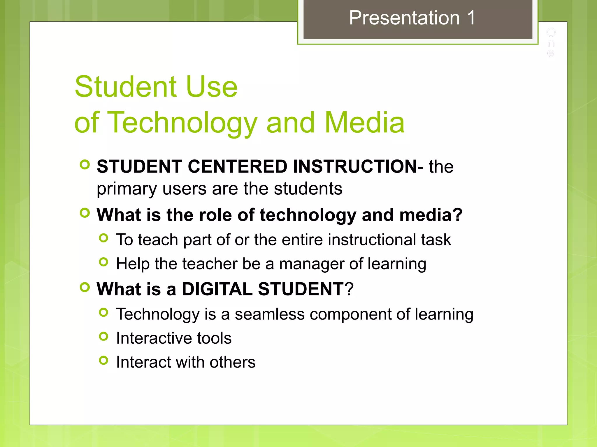 Student Use
of Technology and Media
 STUDENT CENTERED INSTRUCTION- the
primary users are the students
 What is the role of technology and media?
 To teach part of or the entire instructional task
 Help the teacher be a manager of learning
 What is a DIGITAL STUDENT?
 Technology is a seamless component of learning
 Interactive tools
 Interact with others
Presentation 1
 