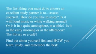 The first thing you must do to choose an
excellent study partner is to…assess
yourself. How do you like to study? Is it
with loud music or while walking around?
Or is it in a quite atmosphere, at a table? Is it
in the early morning or in the afternoon?
The library or a café?
Find out about yourself first and HOW you
learn, study, and remember the best!
 