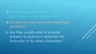3) Do they raise their hand in class or
participate in class discussions?
4) Do they ask pertinent and meaningful
questions?
5) Are they usually able to provide
answers to questions asked by the
instructor or by other classmates?
 
