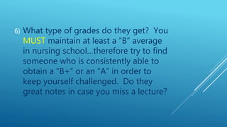 6) What type of grades do they get? You
MUST maintain at least a “B” average
in nursing school…therefore try to find
someone who is consistently able to
obtain a “B+” or an “A” in order to
keep yourself challenged. Do they
great notes in case you miss a lecture?
 