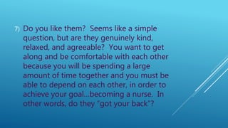 7) Do you like them? Seems like a simple
question, but are they genuinely kind,
relaxed, and agreeable? You want to get
along and be comfortable with each other
because you will be spending a large
amount of time together and you must be
able to depend on each other, in order to
achieve your goal…becoming a nurse. In
other words, do they “got your back”?
 