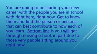 You are going to be starting your new
career with the people you are in school
with right here, right now. Get to know
them and find the person or persons
that can best contribute to how each of
you learn. Bottom line is you will get
through nursing school, in part due to
those very people sitting around you
right now.
 