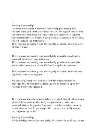 1
Nursing Leadership
Develop and submit a personal leadership philosophy that
reflects what you think are characteristics of a good leader. Use
the scholarly resources on leadership you selected to support
your philosophy statement. Your personal leadership philosophy
should include the following:
The response accurately and thoroughly describes in detail a set
of core values.
The response accurately and completely describes in detail a
personal mission/vision statement.
The response accurately and completely provides an analysis
and detailed summary of the CliftonStrengths Assessment.
The response accurately and thoroughly describes in detail two
key behaviors to strengthen.
An accurate, complete, and detailed development plan is
provided that thoroughly explains plans to improve upon the
two key behaviors selected.
The response includes a comprehensive synthesis of information
gleaned from sources that fully support how to achieve a
personal vision. Integrates 2 or more credible outside sources,
in addition to 2 or 3 course-specific resources to fully support
the responses provided.
Nursing Leadership
While raising two adolescent girls, this author is working on her
 