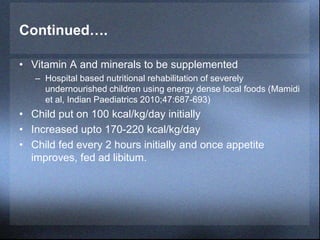 Continued….
• Vitamin A and minerals to be supplemented
– Hospital based nutritional rehabilitation of severely
undernourished children using energy dense local foods (Mamidi
et al, Indian Paediatrics 2010;47:687-693)
• Child put on 100 kcal/kg/day initially
• Increased upto 170-220 kcal/kg/day
• Child fed every 2 hours initially and once appetite
improves, fed ad libitum.
 