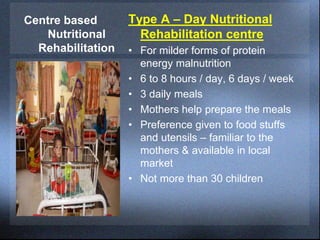 Centre based
Nutritional
Rehabilitation
Type A – Day Nutritional
Rehabilitation centre
• For milder forms of protein
energy malnutrition
• 6 to 8 hours / day, 6 days / week
• 3 daily meals
• Mothers help prepare the meals
• Preference given to food stuffs
and utensils – familiar to the
mothers & available in local
market
• Not more than 30 children
 