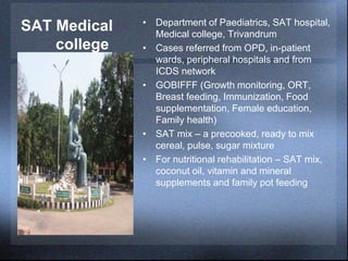 SAT Medical
college
• Department of Paediatrics, SAT hospital,
Medical college, Trivandrum
• Cases referred from OPD, in-patient
wards, peripheral hospitals and from
ICDS network
• GOBIFFF (Growth monitoring, ORT,
Breast feeding, Immunization, Food
supplementation, Female education,
Family health)
• SAT mix – a precooked, ready to mix
cereal, pulse, sugar mixture
• For nutritional rehabilitation – SAT mix,
coconut oil, vitamin and mineral
supplements and family pot feeding
 