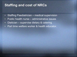 Staffing and cost of NRCs
• Staffing Paediatrician – medical supervision
• Public health nurse – administrative issues
• Dietician – supervise dietary & catering
• Part time welfare worker & health educator.
 