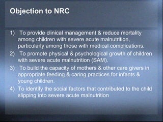 Objection to NRC
1) To provide clinical management & reduce mortality
among children with severe acute malnutrition,
particularly among those with medical complications.
2) To promote physical & psychological growth of children
with severe acute malnutrition (SAM).
3) To build the capacity of mothers & other care givers in
appropriate feeding & caring practices for infants &
young children.
4) To identify the social factors that contributed to the child
slipping into severe acute malnutrition
 