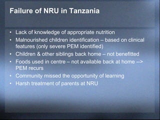 Failure of NRU in Tanzania
• Lack of knowledge of appropriate nutrition
• Malnourished children identification – based on clinical
features (only severe PEM identified)
• Children & other siblings back home – not benefitted
• Foods used in centre – not available back at home -->
PEM recurs
• Community missed the opportunity of learning
• Harsh treatment of parents at NRU
 