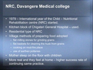 NRC, Davangere Medical college
• 1979 – International year of the Child – Nutritional
Rehabilitation centre (NRC) started.
• Kitchen block of Chigateri General Hospital – used.
• Residential type of NRC
• Village methods of preparing food adopted
– flat milling stones for grinding grains
– flat baskets for cleaning the husk from grains
– cooking on mud-fire place
– use of earthen potteries
• Mother sleep on the floor with children
• More real and they feel at home – higher success rate of
continuing same practice.
 