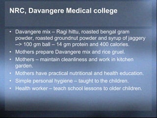NRC, Davangere Medical college
• Davangere mix – Ragi hittu, roasted bengal gram
powder, roasted groundnut powder and syrup of jaggery
--> 100 gm ball – 14 gm protein and 400 calories.
• Mothers prepare Davangere mix and rice gruel.
• Mothers – maintain cleanliness and work in kitchen
garden.
• Mothers have practical nutritional and health education.
• Simple personal hygiene – taught to the children.
• Health worker – teach school lessons to older children.
 