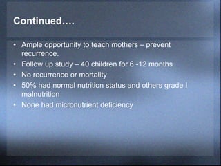 Continued….
• Ample opportunity to teach mothers – prevent
recurrence.
• Follow up study – 40 children for 6 -12 months
• No recurrence or mortality
• 50% had normal nutrition status and others grade I
malnutrition
• None had micronutrient deficiency
 