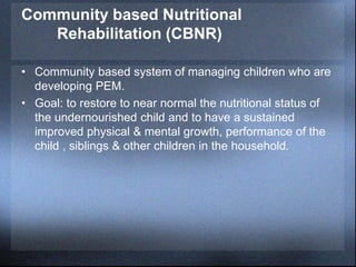 Community based Nutritional
Rehabilitation (CBNR)
• Community based system of managing children who are
developing PEM.
• Goal: to restore to near normal the nutritional status of
the undernourished child and to have a sustained
improved physical & mental growth, performance of the
child , siblings & other children in the household.
 