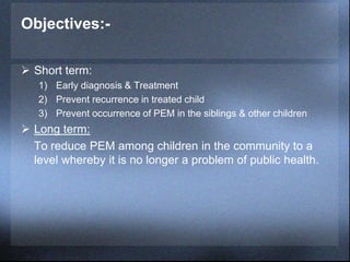 Objectives:-
 Short term:
1) Early diagnosis & Treatment
2) Prevent recurrence in treated child
3) Prevent occurrence of PEM in the siblings & other children
 Long term:
To reduce PEM among children in the community to a
level whereby it is no longer a problem of public health.
 