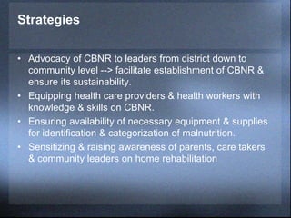 Strategies
• Advocacy of CBNR to leaders from district down to
community level --> facilitate establishment of CBNR &
ensure its sustainability.
• Equipping health care providers & health workers with
knowledge & skills on CBNR.
• Ensuring availability of necessary equipment & supplies
for identification & categorization of malnutrition.
• Sensitizing & raising awareness of parents, care takers
& community leaders on home rehabilitation
 