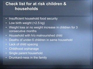 Check list for at risk children &
households
• Insufficient household food security
• Low birth weight (<2.5 kg)
• Weight loss or no weight increase in children for 3
consecutive months
• Household with h/o malnourished child
• Deaths of under-5 children in same household
• Lack of child spacing
• Childhood orphanage
• Single parent household
• Drunkard-ness in the family
 